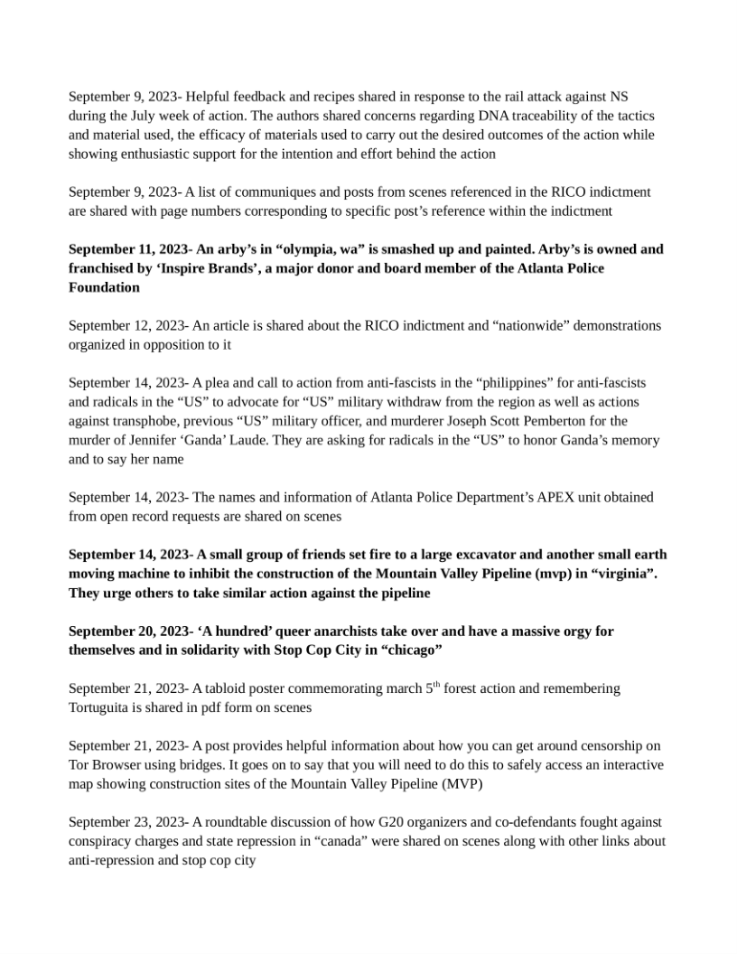 September 9, 2023- Helpful feedback and recipes shared in response to the rail attack against NS during the July week of action. The authors shared concers regarding DNA traceability of the tactics and material used, the efficacy of materials used to carry out the desired outcomes of the action while showing enthusiastic support for the intention and effort behind the action  September 9, 2023- A list of communiques and posts from scenes referenced in the RICO indictment are shared with page numbers corresponding to specific post’s reference within the indictment  September 11, 2023- An arby’s in “olympia, wa” is smashed up and painted. Arby’s is owned and franchised by “Inspire Brands’, a major donor and board member of the Atlanta Police Foundation  September 12, 2023- An article is shared about the RICO indictment and “nationwide” demonstrations organized in opposition (0 it  September 14, 2023- A plea and call to action from anti-fascists in the “philippines” for anti-fascists and radicals in the “US” to advocate for “US” military withdraw from the region as well as actions against transphobe, previous “US” military officer, and murderer Joseph Scott Pemberton for the murder of Jennifer ‘Ganda’ Laude. They are asking for radicals in the “US” to honor Ganda’s memory and to say her name  September 14, 2023- The names and information of Atlanta Police Department’s APEX unit obtained from open record requests are shared on scenes  September 14, 2023- A small group of friends set fire to a large excavator and another small earth moving machine to inhibit the construction of the Mountain Valley Pipeline (mvp) in “virginia”. ‘They urge others to take similar action against the pipeline  September 20, 2023- ‘A hundred” queer anarchists take over and have a massive orgy for themselves and in solidarity with Stop Cop City in “chicago”  September 21, 2023- A tabloid poster commemorating march 5" forest action and remembering Tortuguita is shared in pdf form on scenes  September 21, 2023- A post provides helpful information about how you can get around censorship on Tor Browser using bridges. It goes on to say that you will need to do this to safely access an interactive map showing construction sites of the Mountain Valley Pipeline (MVP)  September 23, 2023- A roundtable discussion of how G20 organizers and co-defendants fought against conspiracy charges and state repression in “canada” were shared on scenes along with other links about anti-repression and stop cop city 